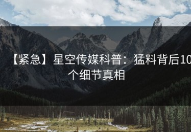 【紧急】星空传媒科普：猛料背后10个细节真相