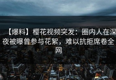 【爆料】樱花视频突发：圈内人在深夜被曝曾参与花絮，难以抗拒席卷全网