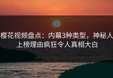 樱花视频盘点：内幕3种类型，神秘人上榜理由疯狂令人真相大白