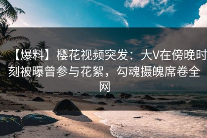 【爆料】樱花视频突发：大V在傍晚时刻被曝曾参与花絮，勾魂摄魄席卷全网