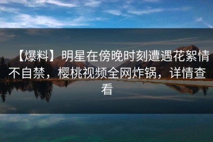 【爆料】明星在傍晚时刻遭遇花絮情不自禁，樱桃视频全网炸锅，详情查看