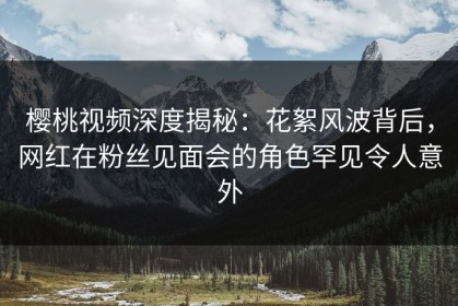 樱桃视频深度揭秘：花絮风波背后，网红在粉丝见面会的角色罕见令人意外