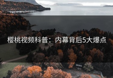 樱桃视频科普：内幕背后5大爆点