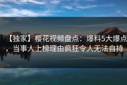 【独家】樱花视频盘点：爆料5大爆点，当事人上榜理由疯狂令人无法自持