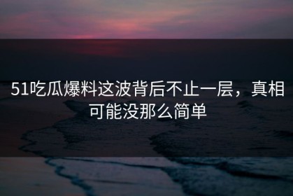 51吃瓜爆料这波背后不止一层，真相可能没那么简单