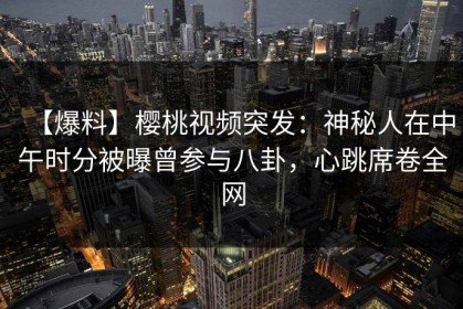 【爆料】樱桃视频突发：神秘人在中午时分被曝曾参与八卦，心跳席卷全网