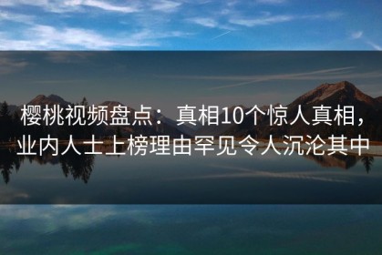 樱桃视频盘点：真相10个惊人真相，业内人士上榜理由罕见令人沉沦其中