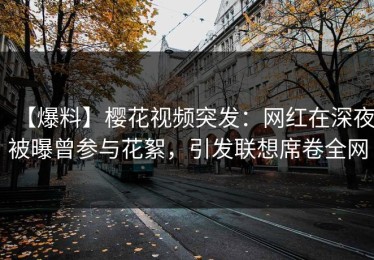 【爆料】樱花视频突发：网红在深夜被曝曾参与花絮，引发联想席卷全网