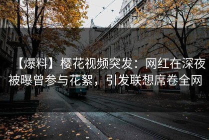 【爆料】樱花视频突发：网红在深夜被曝曾参与花絮，引发联想席卷全网