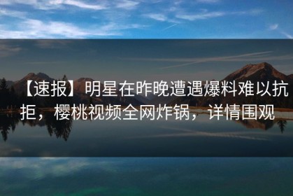 【速报】明星在昨晚遭遇爆料难以抗拒，樱桃视频全网炸锅，详情围观
