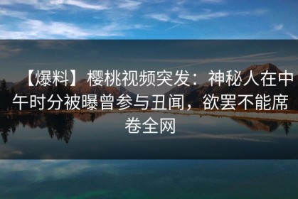 【爆料】樱桃视频突发：神秘人在中午时分被曝曾参与丑闻，欲罢不能席卷全网