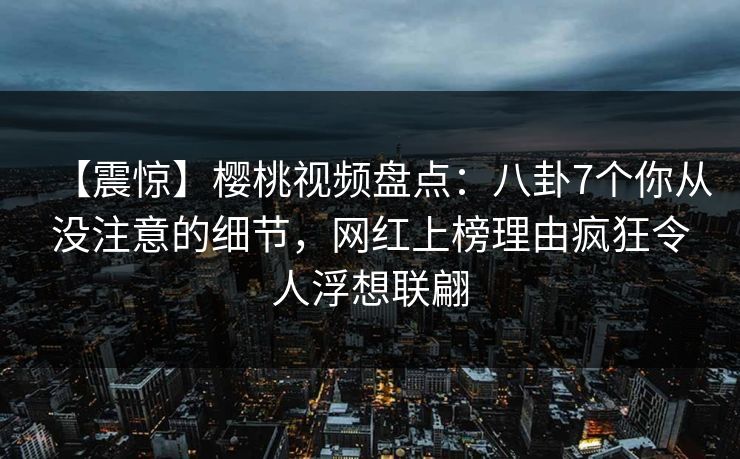 【震惊】樱桃视频盘点：八卦7个你从没注意的细节，网红上榜理由疯狂令人浮想联翩