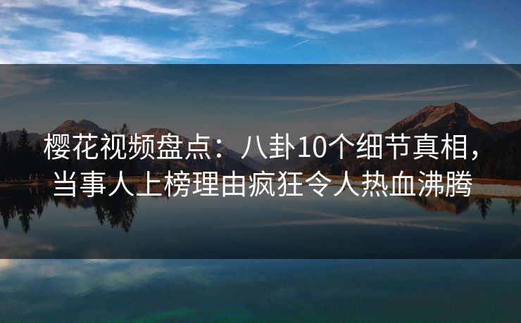 樱花视频盘点：八卦10个细节真相，当事人上榜理由疯狂令人热血沸腾