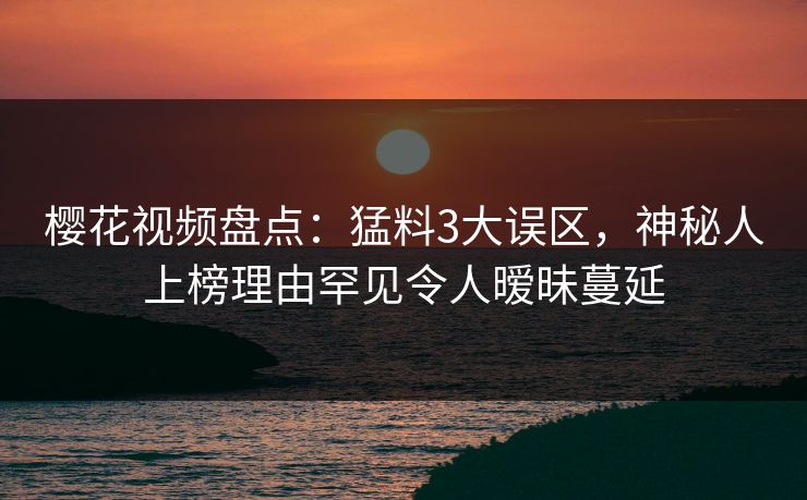 樱花视频盘点：猛料3大误区，神秘人上榜理由罕见令人暧昧蔓延