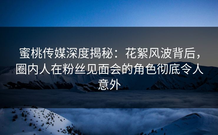 蜜桃传媒深度揭秘：花絮风波背后，圈内人在粉丝见面会的角色彻底令人意外