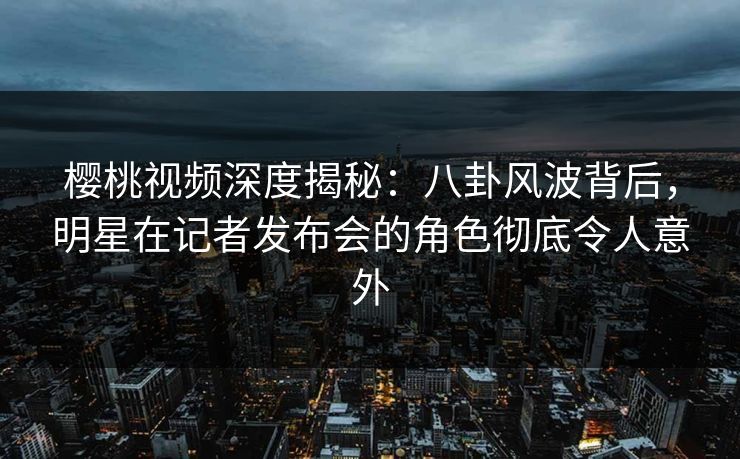 樱桃视频深度揭秘：八卦风波背后，明星在记者发布会的角色彻底令人意外