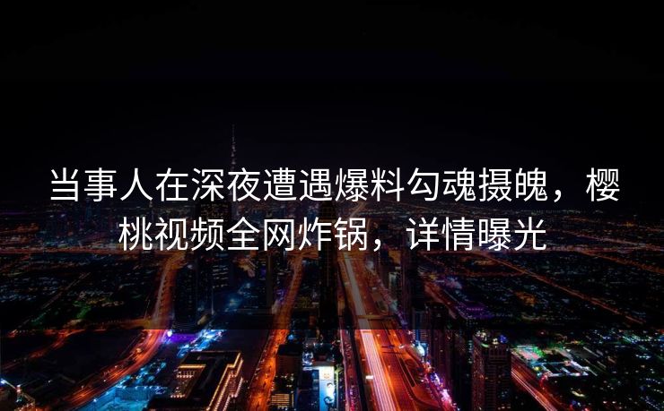 当事人在深夜遭遇爆料勾魂摄魄，樱桃视频全网炸锅，详情曝光