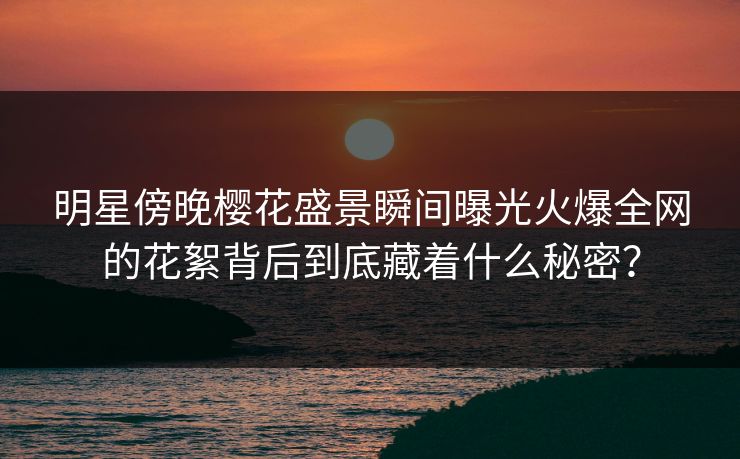 明星傍晚樱花盛景瞬间曝光火爆全网的花絮背后到底藏着什么秘密？