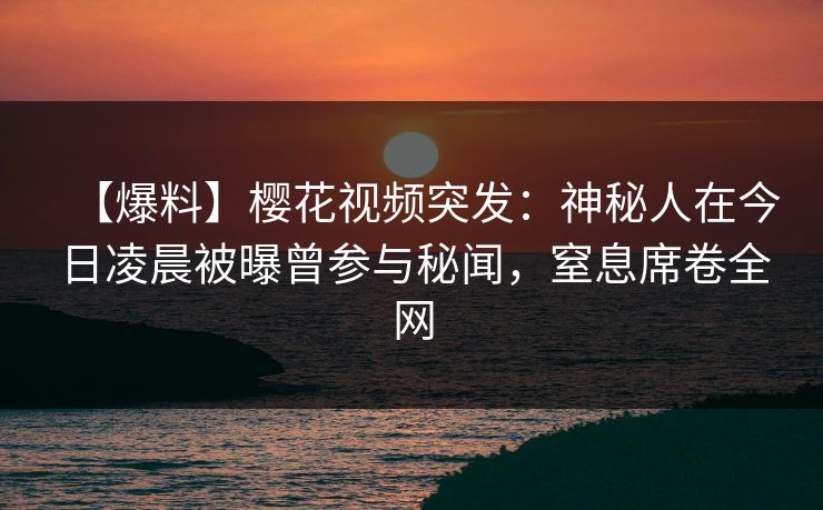 【爆料】樱花视频突发：神秘人在今日凌晨被曝曾参与秘闻，窒息席卷全网