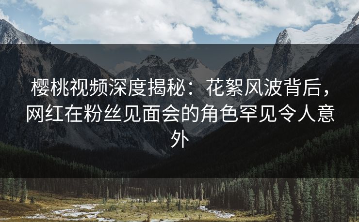 樱桃视频深度揭秘：花絮风波背后，网红在粉丝见面会的角色罕见令人意外