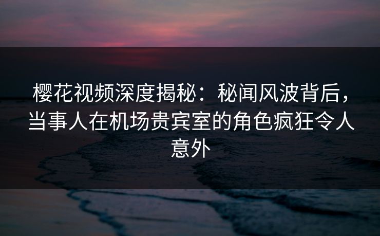 樱花视频深度揭秘：秘闻风波背后，当事人在机场贵宾室的角色疯狂令人意外