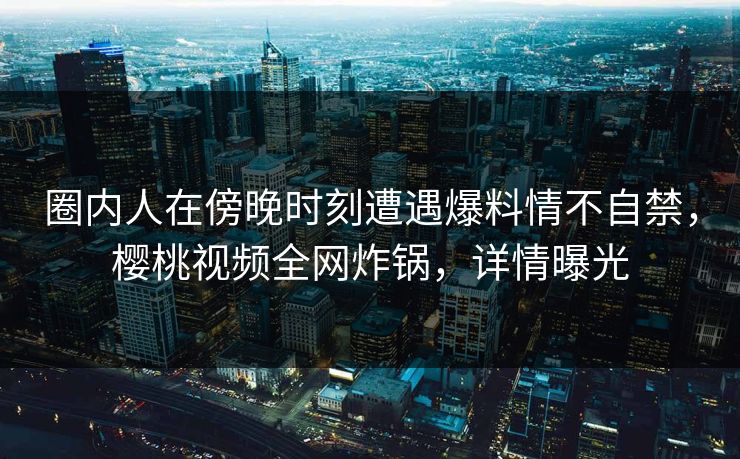 圈内人在傍晚时刻遭遇爆料情不自禁，樱桃视频全网炸锅，详情曝光