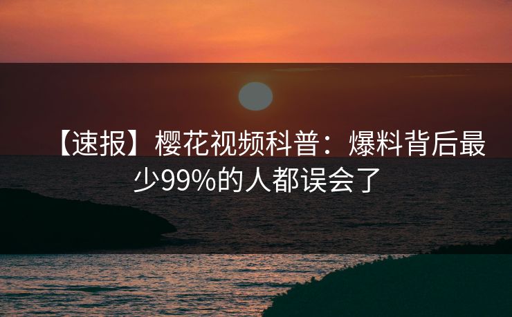 【速报】樱花视频科普：爆料背后最少99%的人都误会了