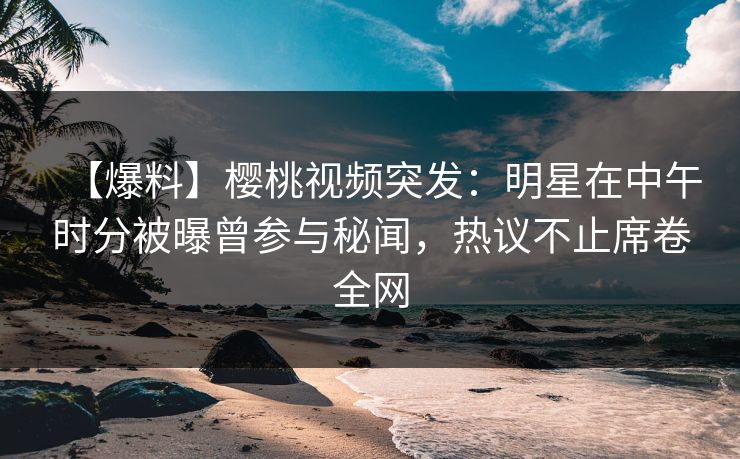 【爆料】樱桃视频突发：明星在中午时分被曝曾参与秘闻，热议不止席卷全网