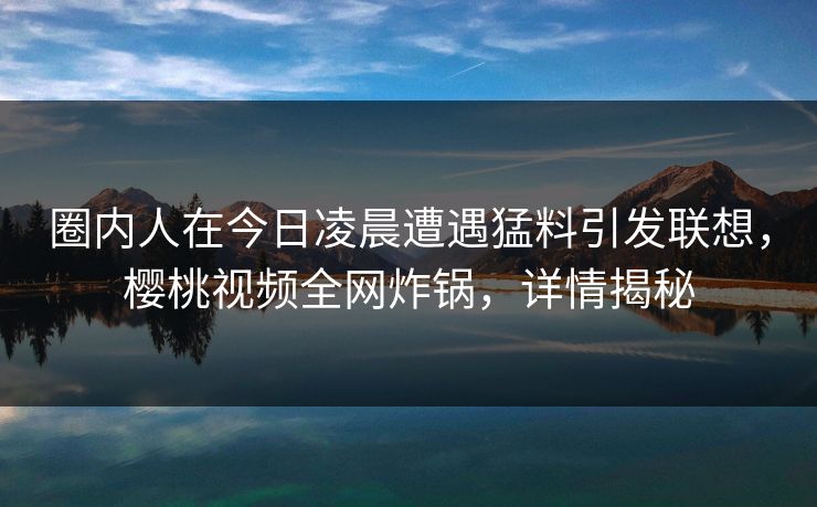 圈内人在今日凌晨遭遇猛料引发联想，樱桃视频全网炸锅，详情揭秘