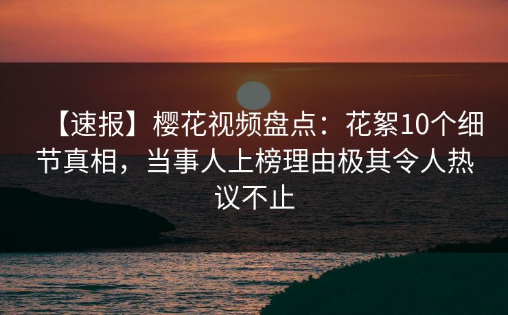 【速报】樱花视频盘点：花絮10个细节真相，当事人上榜理由极其令人热议不止
