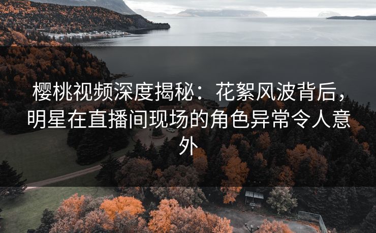樱桃视频深度揭秘：花絮风波背后，明星在直播间现场的角色异常令人意外