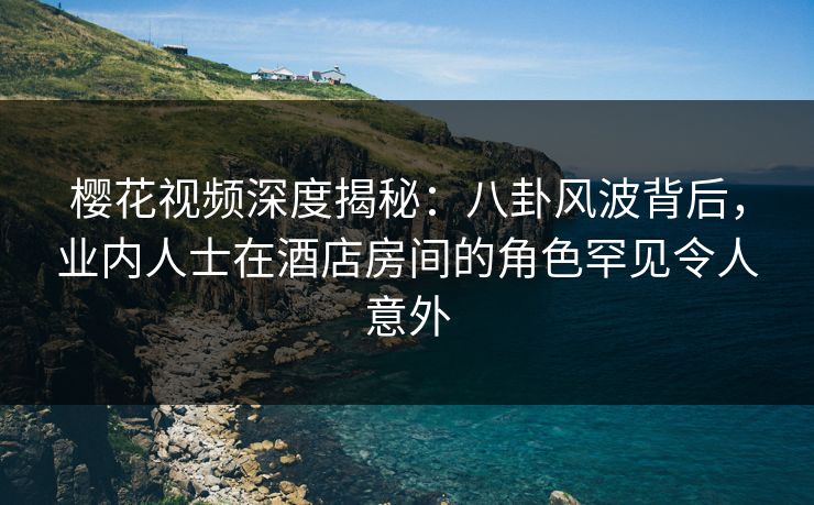 樱花视频深度揭秘：八卦风波背后，业内人士在酒店房间的角色罕见令人意外