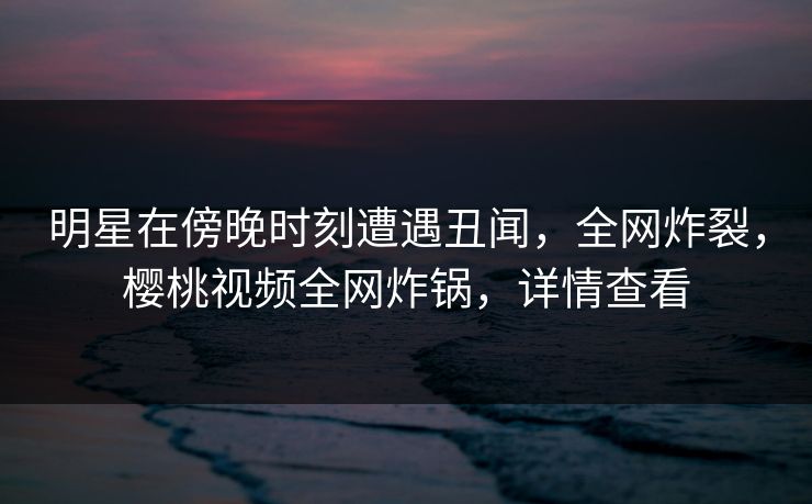 明星在傍晚时刻遭遇丑闻，全网炸裂，樱桃视频全网炸锅，详情查看