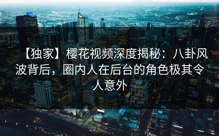 【独家】樱花视频深度揭秘：八卦风波背后，圈内人在后台的角色极其令人意外