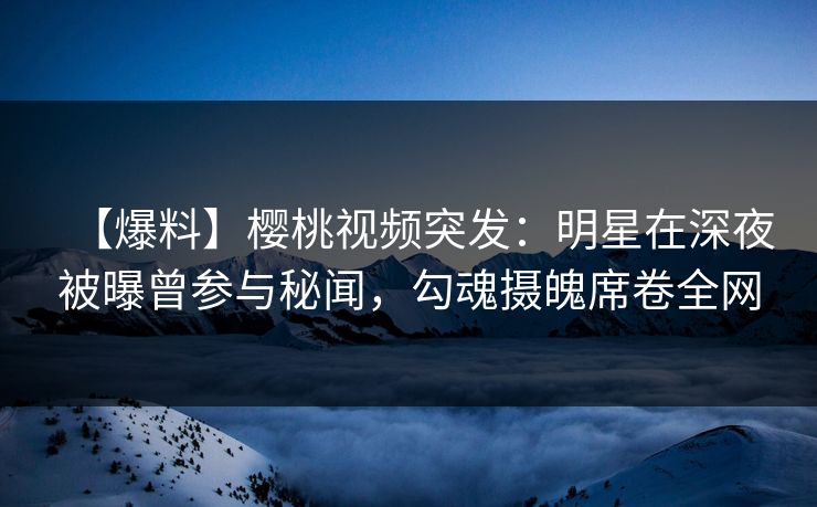 【爆料】樱桃视频突发：明星在深夜被曝曾参与秘闻，勾魂摄魄席卷全网