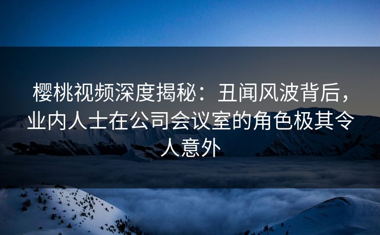 樱桃视频深度揭秘：丑闻风波背后，业内人士在公司会议室的角色极其令人意外