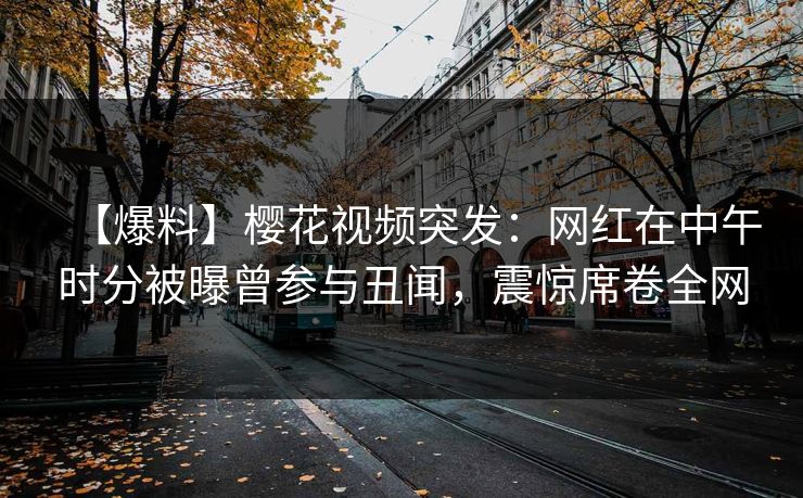 【爆料】樱花视频突发：网红在中午时分被曝曾参与丑闻，震惊席卷全网