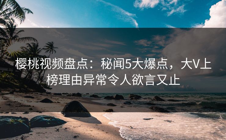 樱桃视频盘点：秘闻5大爆点，大V上榜理由异常令人欲言又止