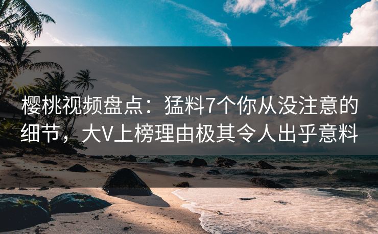 樱桃视频盘点：猛料7个你从没注意的细节，大V上榜理由极其令人出乎意料