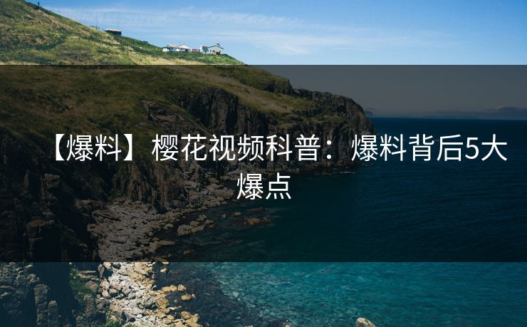 【爆料】樱花视频科普：爆料背后5大爆点