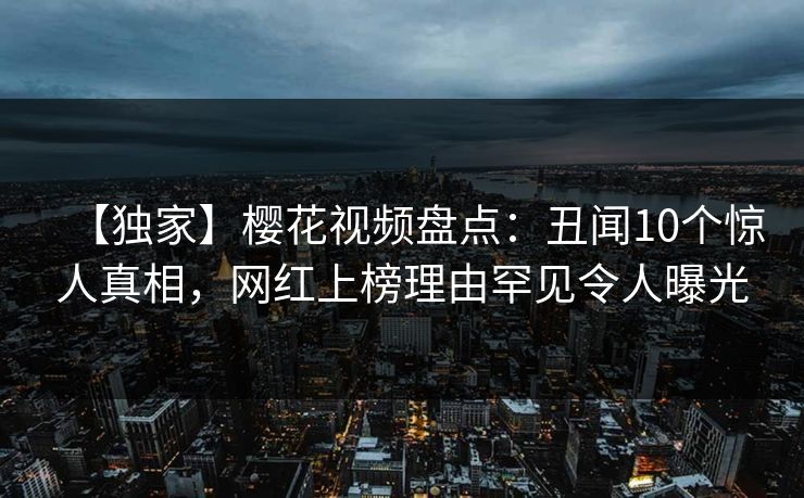 【独家】樱花视频盘点：丑闻10个惊人真相，网红上榜理由罕见令人曝光