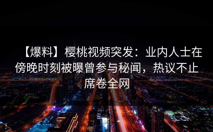 【爆料】樱桃视频突发：业内人士在傍晚时刻被曝曾参与秘闻，热议不止席卷全网