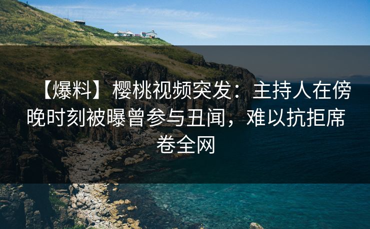 【爆料】樱桃视频突发：主持人在傍晚时刻被曝曾参与丑闻，难以抗拒席卷全网