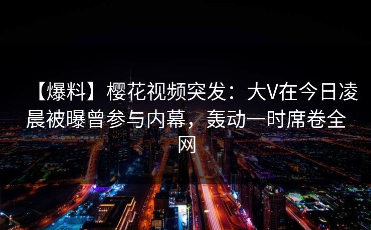 【爆料】樱花视频突发：大V在今日凌晨被曝曾参与内幕，轰动一时席卷全网