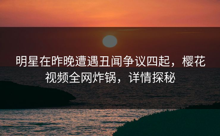 明星在昨晚遭遇丑闻争议四起，樱花视频全网炸锅，详情探秘