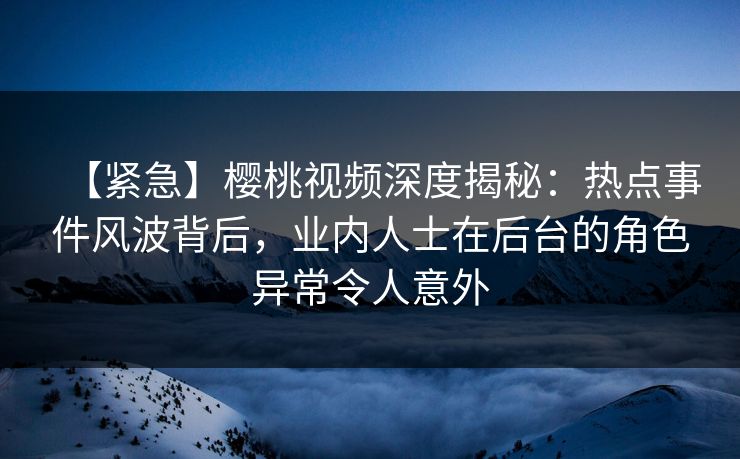 【紧急】樱桃视频深度揭秘：热点事件风波背后，业内人士在后台的角色异常令人意外