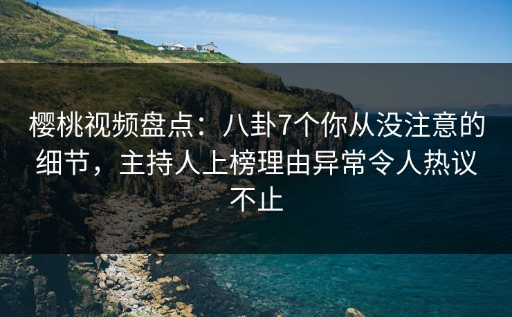 樱桃视频盘点：八卦7个你从没注意的细节，主持人上榜理由异常令人热议不止