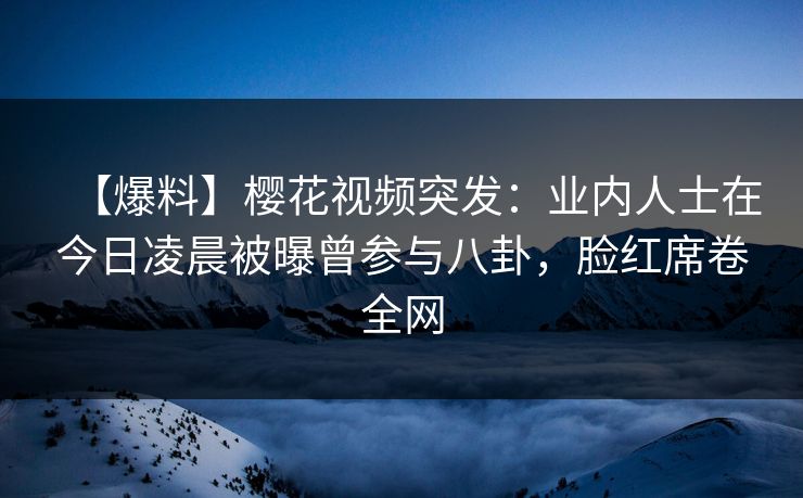 【爆料】樱花视频突发：业内人士在今日凌晨被曝曾参与八卦，脸红席卷全网