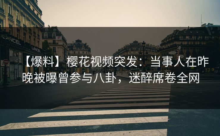 【爆料】樱花视频突发：当事人在昨晚被曝曾参与八卦，迷醉席卷全网
