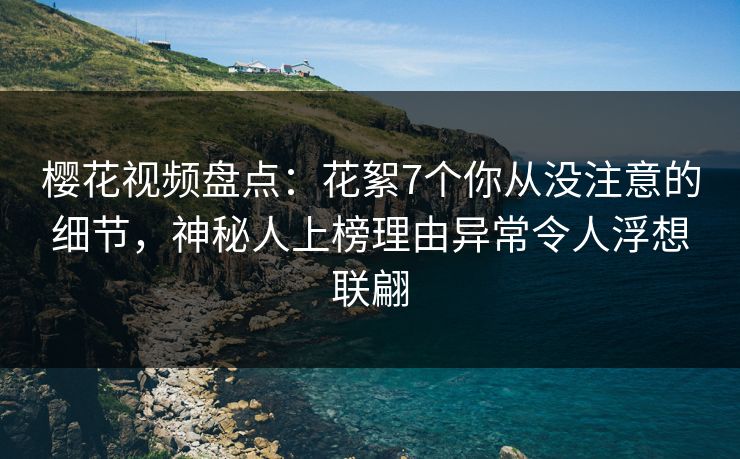 樱花视频盘点：花絮7个你从没注意的细节，神秘人上榜理由异常令人浮想联翩
